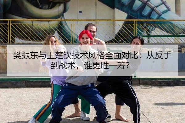 樊振东与王楚钦技术风格全面对比：从反手到战术，谁更胜一筹？