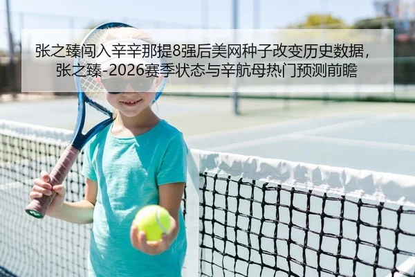 张之臻闯入辛辛那提8强后美网种子改变历史数据，张之臻-2026赛季状态与辛航母热门预测前瞻